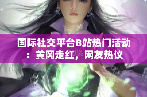 國際社交平臺B站熱門活動：黃岡走紅，網(wǎng)友熱議