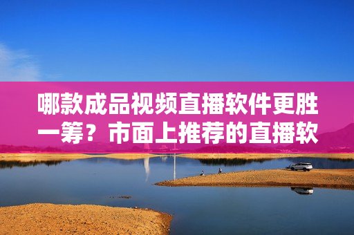 哪款成品視頻直播軟件更勝一籌？市面上推薦的直播軟件有哪些？