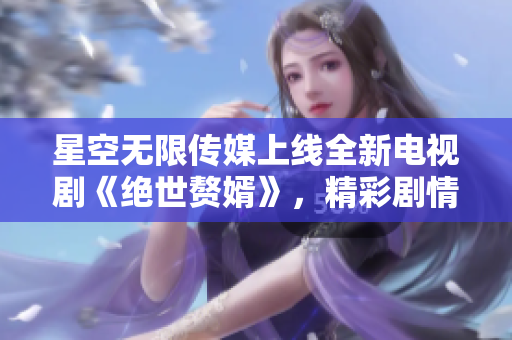 星空無限傳媒上線全新電視劇《絕世贅婿》，精彩劇情一網(wǎng)打盡