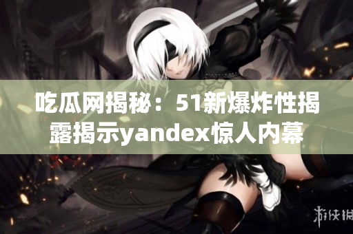 吃瓜網揭秘：51新爆炸性揭露揭示yandex驚人內幕