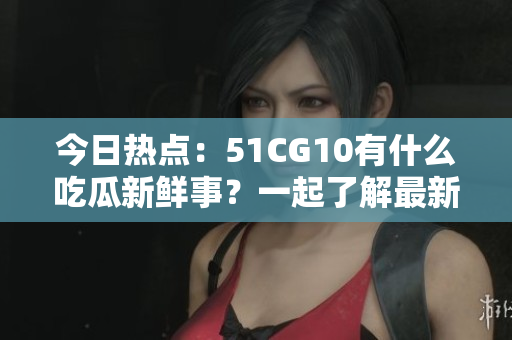 今日熱點：51CG10有什么吃瓜新鮮事？一起了解最新動向