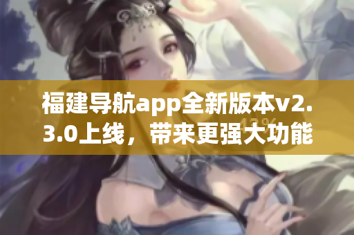 福建導(dǎo)航app全新版本v2.3.0上線，帶來更強大功能和優(yōu)化體驗
