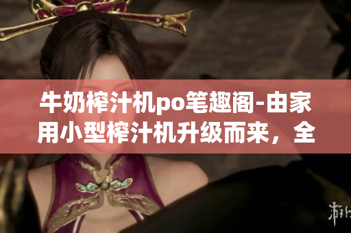 牛奶榨汁機(jī)po筆趣閣-由家用小型榨汁機(jī)升級而來，全新口味飲品革命！