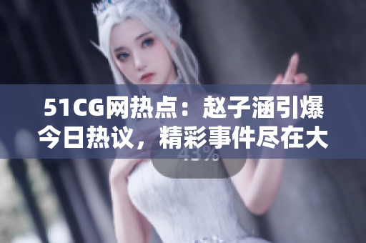 51CG網(wǎng)熱點：趙子涵引爆今日熱議，精彩事件盡在大瓜報道