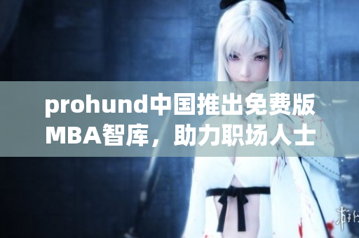prohund中國推出免費版MBA智庫，助力職場人士提升管理技能