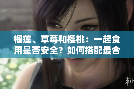 榴蓮、草莓和櫻桃：一起食用是否安全？如何搭配最合適？
