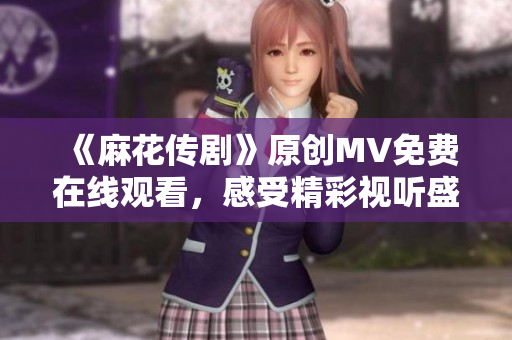 《麻花傳劇》原創(chuàng)MV免費(fèi)在線觀看，感受精彩視聽盛宴