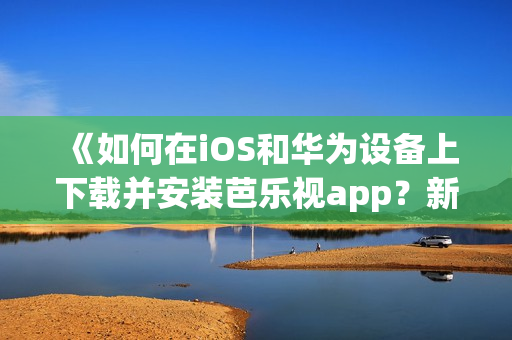 《如何在iOS和華為設(shè)備上下載并安裝芭樂視app？新手指南來幫您輕松入門》