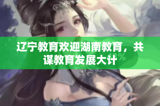 遼寧教育歡迎湖南教育，共謀教育發(fā)展大計