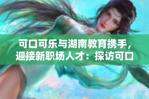 可口可樂(lè)與湖南教育攜手，迎接新職場(chǎng)人才：探訪可口可樂(lè)福湖南教育合作計(jì)劃