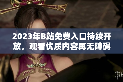 2023年B站免費(fèi)入口持續(xù)開(kāi)放，觀看優(yōu)質(zhì)內(nèi)容再無(wú)障礙
