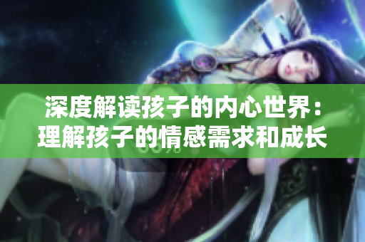 深度解讀孩子的內(nèi)心世界：理解孩子的情感需求和成長(zhǎng)挑戰(zhàn)