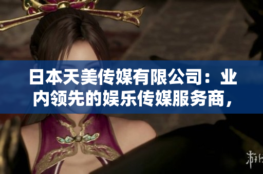 日本天美傳媒有限公司：業(yè)內(nèi)領(lǐng)先的娛樂傳媒服務(wù)商，業(yè)績斐然展望可期