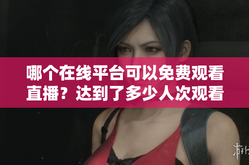 哪個在線平臺可以免費(fèi)觀看直播？達(dá)到了多少人次觀看？