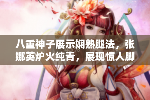 八重神子展示嫻熟腿法，張娜英爐火純青，展現(xiàn)驚人腳技
