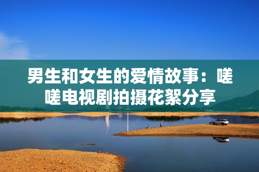 男生和女生的愛情故事：嗟嗟電視劇拍攝花絮分享