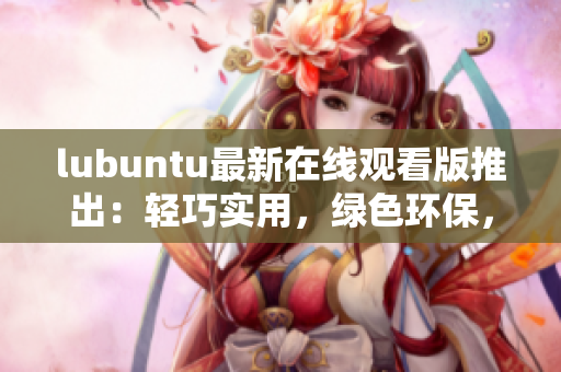 lubuntu最新在線觀看版推出：輕巧實(shí)用，綠色環(huán)保，讓您盡享流暢體驗(yàn)