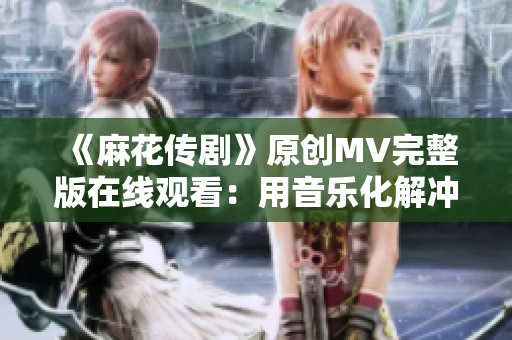 《麻花傳劇》原創(chuàng)MV完整版在線觀看：用音樂化解沖突，傳遞溫暖正能量