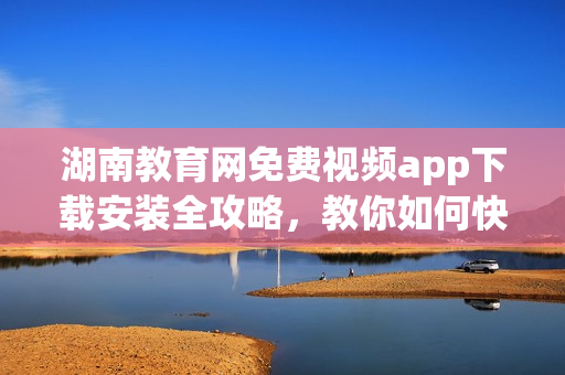 湖南教育網(wǎng)免費(fèi)視頻app下載安裝全攻略，教你如何快速獲取最新版！