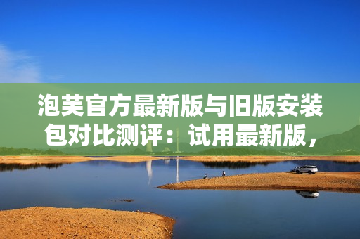 泡芙官方最新版與舊版安裝包對(duì)比測(cè)評(píng)：試用最新版，你會(huì)發(fā)現(xiàn)不同