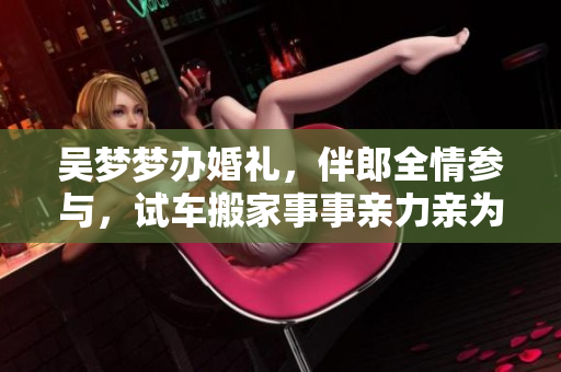 吳夢夢辦婚禮，伴郎全情參與，試車搬家事事親力親為