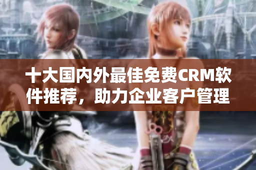 十大國內(nèi)外最佳免費CRM軟件推薦，助力企業(yè)客戶管理達到新高度