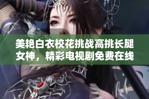 美艷白衣?；ㄌ魬?zhàn)高挑長(zhǎng)腿女神，精彩電視劇免費(fèi)在線觀看