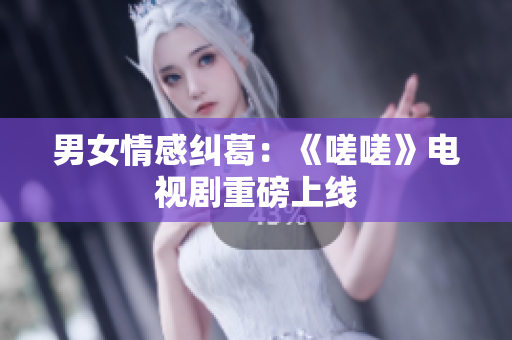 男女情感糾葛：《嗟嗟》電視劇重磅上線