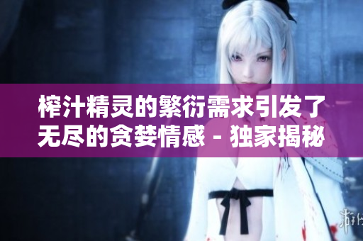 榨汁精靈的繁衍需求引發(fā)了無盡的貪婪情感 - 獨家揭秘!