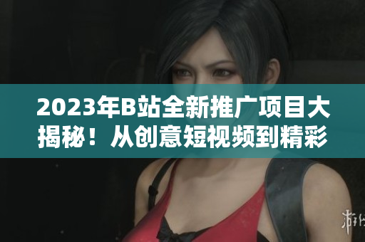 2023年B站全新推廣項(xiàng)目大揭秘！從創(chuàng)意短視頻到精彩直播，全面展示B站明年推廣計(jì)劃