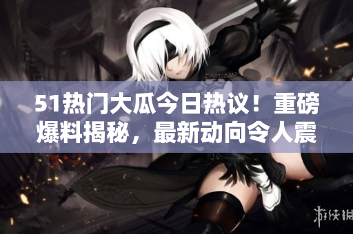 51熱門大瓜今日熱議！重磅爆料揭秘，最新動(dòng)向令人震驚