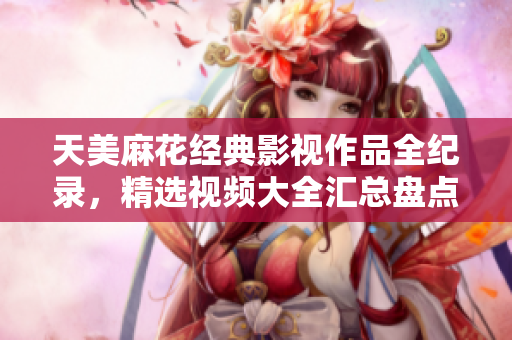 天美麻花經(jīng)典影視作品全紀(jì)錄，精選視頻大全匯總盤點(diǎn)