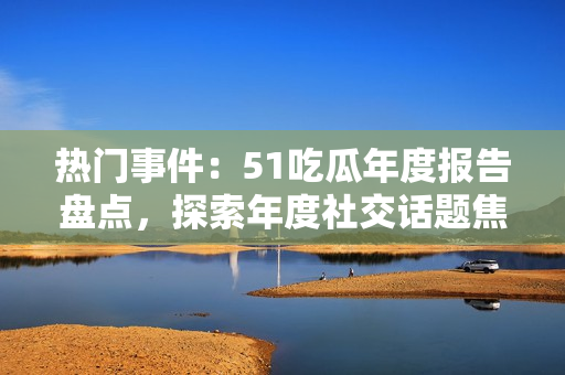 熱門事件：51吃瓜年度報(bào)告盤點(diǎn)，探索年度社交話題焦點(diǎn)