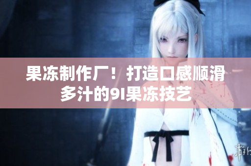 果凍制作廠！打造口感順滑多汁的9I果凍技藝