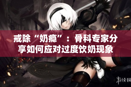 戒除“奶癮”：骨科專家分享如何應(yīng)對過度飲奶現(xiàn)象