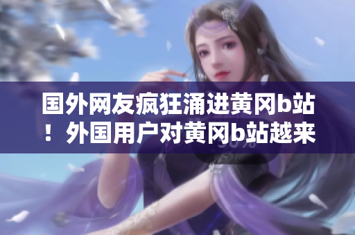 國外網(wǎng)友瘋狂涌進(jìn)黃岡b站！外國用戶對黃岡b站越來越熱衷