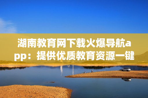 湖南教育網(wǎng)下載火爆導(dǎo)航app：提供優(yōu)質(zhì)教育資源一鍵導(dǎo)航