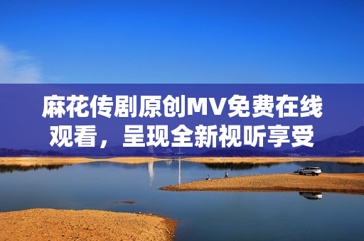 麻花傳劇原創(chuàng)MV免費(fèi)在線觀看，呈現(xiàn)全新視聽享受