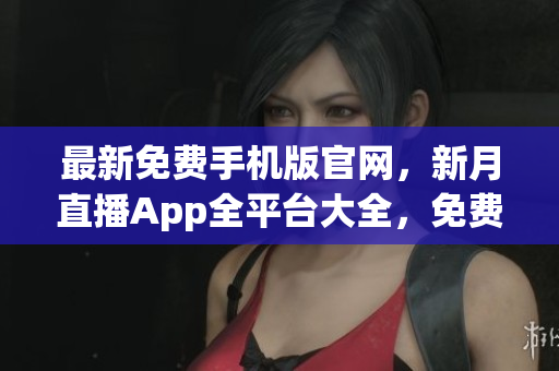 最新免費(fèi)手機(jī)版官網(wǎng)，新月直播App全平臺(tái)大全，免費(fèi)下載獲取渠道指南