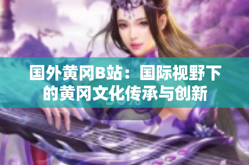 國(guó)外黃岡B站：國(guó)際視野下的黃岡文化傳承與創(chuàng)新