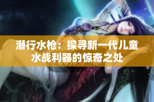 潛行水槍：探尋新一代兒童水戰(zhàn)利器的驚奇之處