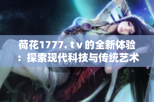 荷花1777. tⅴ的全新體驗：探索現(xiàn)代科技與傳統(tǒng)藝術的完美融合