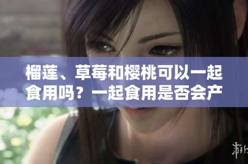 榴蓮、草莓和櫻桃可以一起食用嗎？一起食用是否會產(chǎn)生化學(xué)反應(yīng)？