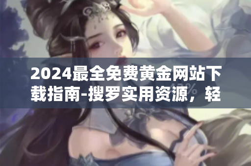 2024最全免費(fèi)黃金網(wǎng)站下載指南-搜羅實(shí)用資源，輕松下載黃金資訊