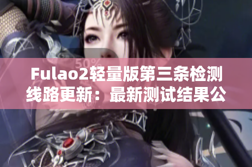 Fulao2輕量版第三條檢測(cè)線路更新：最新測(cè)試結(jié)果公布