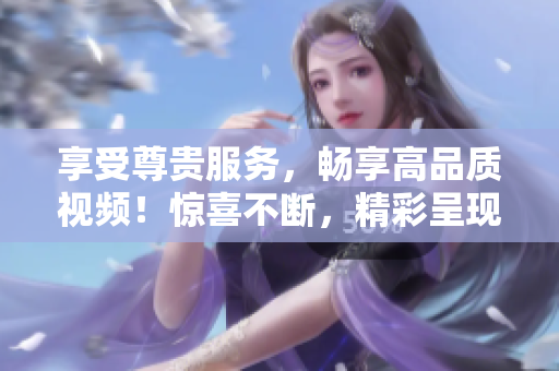 享受尊貴服務(wù)，暢享高品質(zhì)視頻！驚喜不斷，精彩呈現(xiàn)！