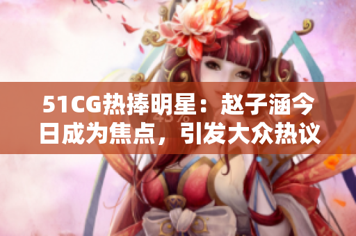 51CG熱捧明星：趙子涵今日成為焦點(diǎn)，引發(fā)大眾熱議