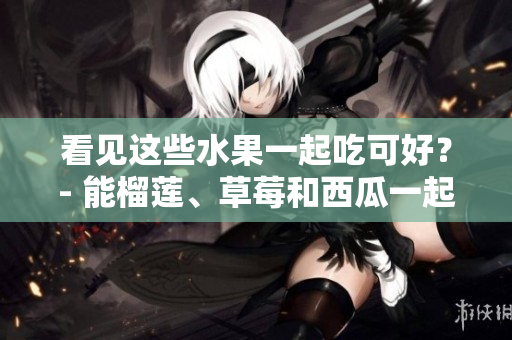 看見這些水果一起吃可好？- 能榴蓮、草莓和西瓜一起吃嗎？