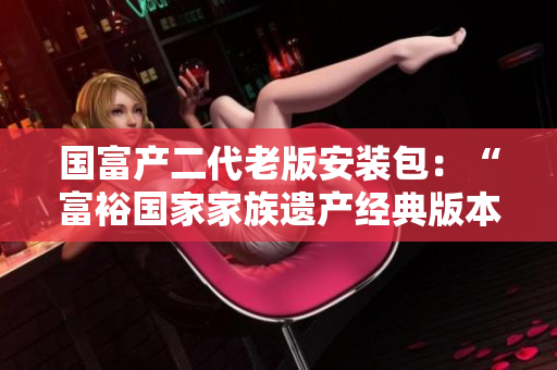 國富產(chǎn)二代老版安裝包：“富裕國家家族遺產(chǎn)經(jīng)典版本”重新包裝發(fā)布