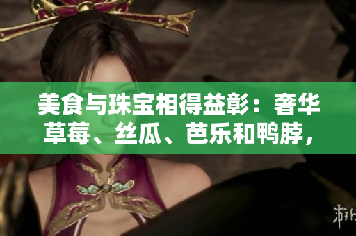美食與珠寶相得益彰：奢華草莓、絲瓜、芭樂和鴨脖，翡翠手鐲陪襯的完美搭配